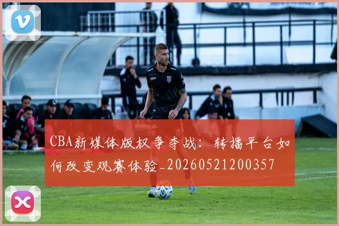 CBA新媒体版权争夺战：转播平台如何改变观赛体验_20260521200357