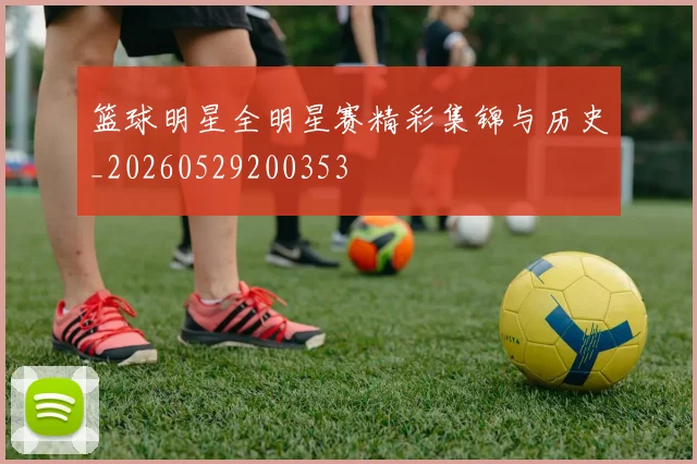 篮球明星全明星赛精彩集锦与历史_20260529200353