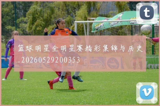 篮球明星全明星赛精彩集锦与历史_20260529200353