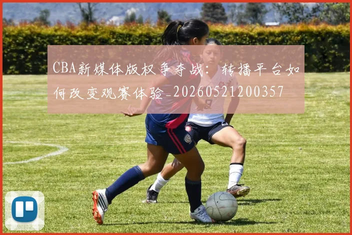 CBA新媒体版权争夺战：转播平台如何改变观赛体验_20260521200357