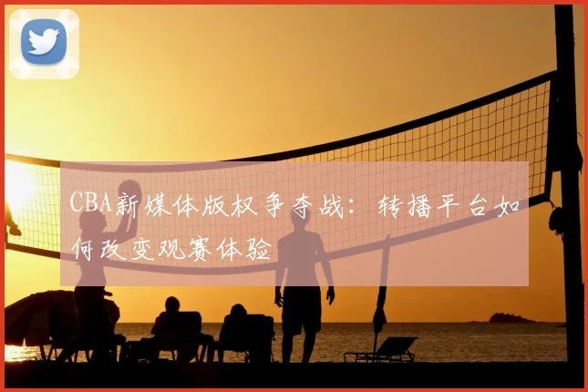 CBA新媒体版权争夺战：转播平台如何改变观赛体验
