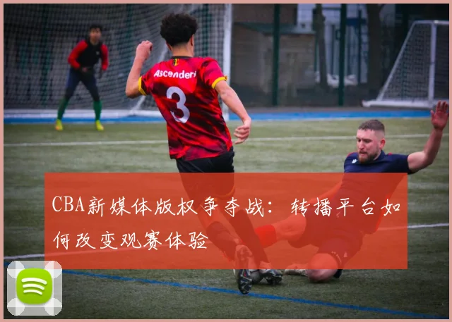 CBA新媒体版权争夺战：转播平台如何改变观赛体验