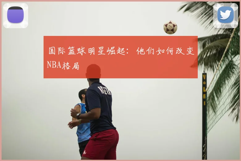 国际篮球明星崛起：他们如何改变NBA格局